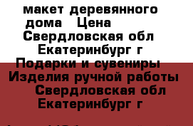 макет деревянного  дома › Цена ­ 3 500 - Свердловская обл., Екатеринбург г. Подарки и сувениры » Изделия ручной работы   . Свердловская обл.,Екатеринбург г.